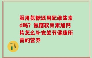 服用氨糖还用配维生素d吗？氨糖软骨素加钙片怎么补充关节健康所需的营养