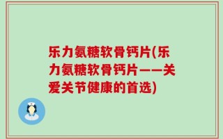 乐力氨糖软骨钙片(乐力氨糖软骨钙片——关爱关节健康的首选)
