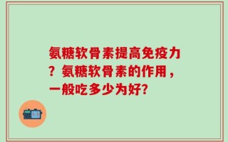 氨糖软骨素提高免疫力？氨糖软骨素的作用，一般吃多少为好？
