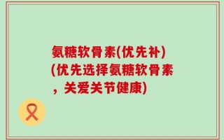 氨糖软骨素(优先补)(优先选择氨糖软骨素，关爱关节健康)