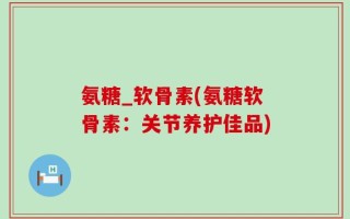 氨糖_软骨素(氨糖软骨素：关节养护佳品)