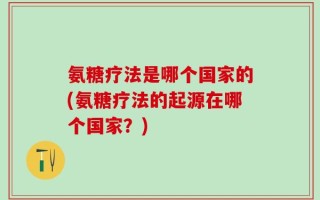 氨糖疗法是哪个国家的(氨糖疗法的起源在哪个国家？)