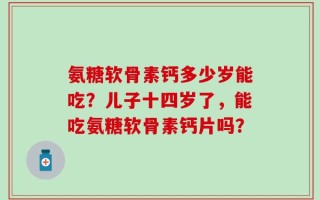 氨糖软骨素钙多少岁能吃？儿子十四岁了，能吃氨糖软骨素钙片吗？