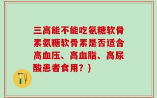 三高能不能吃氨糖软骨素氨糖软骨素是否适合高血压、高血脂、高尿酸患者食用？)