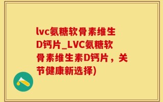 lvc氨糖软骨素维生D钙片_LVC氨糖软骨素维生素D钙片，关节健康新选择)