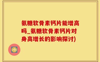氨糖软骨素钙片能增高吗_氨糖软骨素钙片对身高增长的影响探讨)
