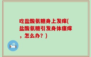 吃盐酸氨糖身上发痒(盐酸氨糖引发身体瘙痒，怎么办？)