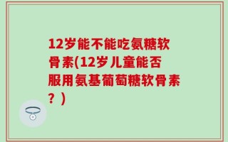 12岁能不能吃氨糖软骨素(12岁儿童能否服用氨基葡萄糖软骨素？)