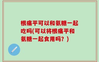 根痛平可以和氨糖一起吃吗(可以将根痛平和氨糖一起食用吗？)