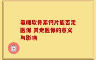 氨糖软骨素钙片能否走医保 其走医保的意义与影响
