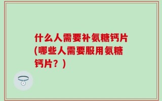 什么人需要补氨糖钙片(哪些人需要服用氨糖钙片？)