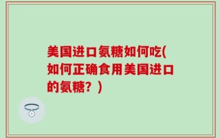 美国进口氨糖如何吃(如何正确食用美国进口的氨糖？)