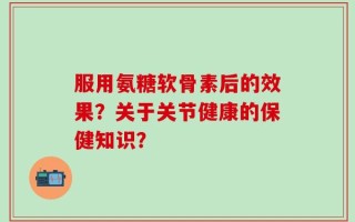 服用氨糖软骨素后的效果？关于关节健康的保健知识？