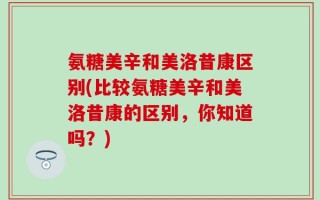 氨糖美辛和美洛昔康区别(比较氨糖美辛和美洛昔康的区别，你知道吗？)