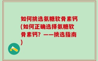 如何挑选氨糖软骨素钙(如何正确选择氨糖软骨素钙？——挑选指南)