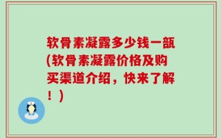 软骨素凝露多少钱一瓿(软骨素凝露价格及购买渠道介绍，快来了解！)