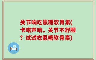 关节响吃氨糖软骨素(卡嗒声响，关节不舒服？试试吃氨糖软骨素)