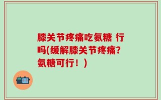 膝关节疼痛吃氨糖 行吗(缓解膝关节疼痛？氨糖可行！)