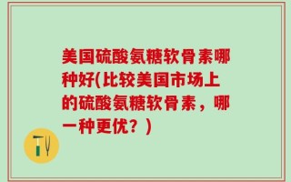 美国硫酸氨糖软骨素哪种好(比较美国市场上的硫酸氨糖软骨素，哪一种更优？)
