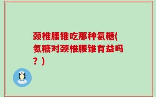 颈椎腰锥吃那种氨糖(氨糖对颈椎腰锥有益吗？)