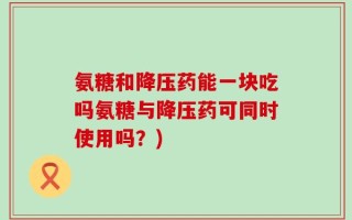 氨糖和降压药能一块吃吗氨糖与降压药可同时使用吗？)