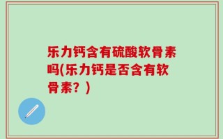 乐力钙含有硫酸软骨素吗(乐力钙是否含有软骨素？)