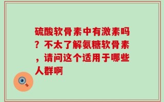 硫酸软骨素中有激素吗？不太了解氨糖软骨素，请问这个适用于哪些人群啊
