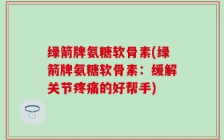 绿箭牌氨糖软骨素(绿箭牌氨糖软骨素：缓解关节疼痛的好帮手)
