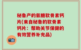 秘鲁产的氨糖软骨素钙片(来自秘鲁的软骨素钙片：帮助关节保健的有效营养补充品)