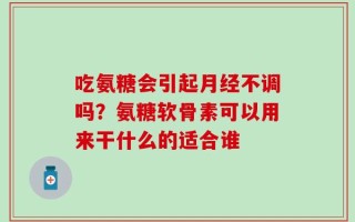 吃氨糖会引起月经不调吗？氨糖软骨素可以用来干什么的适合谁