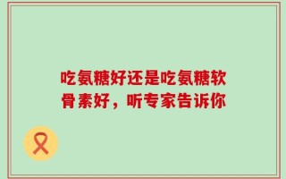 吃氨糖好还是吃氨糖软骨素好，听专家告诉你