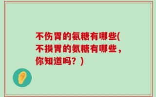不伤胃的氨糖有哪些(不损胃的氨糖有哪些，你知道吗？)
