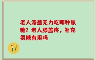 老人漆盖无力吃哪种氨糖？老人膝盖疼，补充氨糖有用吗