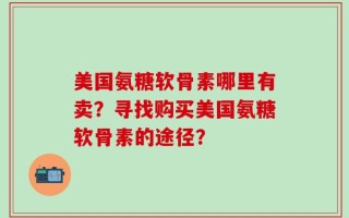 美国氨糖软骨素哪里有卖？寻找购买美国氨糖软骨素的途径？