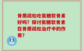 骨质疏松吃氨糖软骨素好吗？探讨氨糖软骨素在骨质疏松治疗中的作用？
