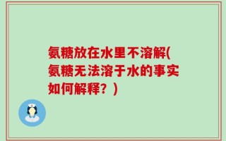 氨糖放在水里不溶解(氨糖无法溶于水的事实如何解释？)