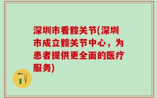 深圳市看髋关节(深圳市成立髋关节中心，为患者提供更全面的医疗服务)