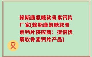赖斯康氨糖软骨素钙片厂家(赖斯康氨糖软骨素钙片供应商：提供优质软骨素钙片产品)