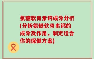 氨糖软骨素钙成分分析(分析氨糖软骨素钙的成分及作用，制定适合你的保健方案)