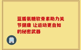 蓝盾氨糖软骨素助力关节健康 让运动更自如的秘密武器