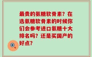 最贵的氨糖软骨素？在选氨糖软骨素的时候你们会参考进口氨糖十大排名吗？还是买国产的好点？