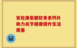 安佐康氨糖软骨素钙片助力关节健康提升生活质量