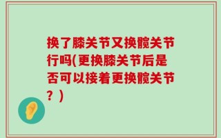 换了膝关节又换髋关节行吗(更换膝关节后是否可以接着更换髋关节？)