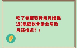 吃了氨糖软骨素月经推迟(氨糖软骨素会导致月经推迟？)