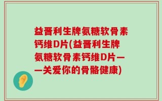 益晋利生牌氨糖软骨素钙维D片(益晋利生牌氨糖软骨素钙维D片——关爱你的骨骼健康)