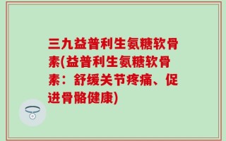 三九益普利生氨糖软骨素(益普利生氨糖软骨素：舒缓关节疼痛、促进骨骼健康)