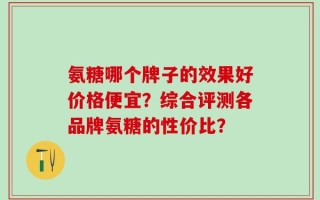 氨糖哪个牌子的效果好价格便宜？综合评测各品牌氨糖的性价比？
