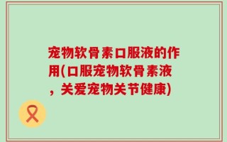 宠物软骨素口服液的作用(口服宠物软骨素液，关爱宠物关节健康)