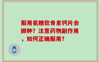 服用氨糖软骨素钙片会脚肿？注意药物副作用，如何正确服用？