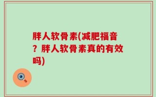 胖人软骨素(减肥福音？胖人软骨素真的有效吗)